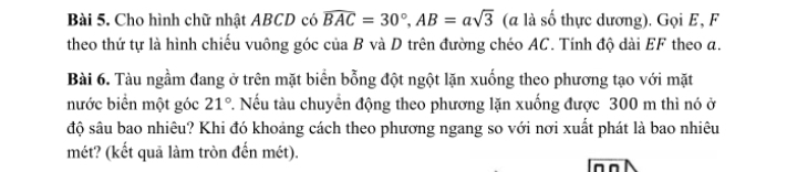 Cho hình chữ nhật ABCD có widehat BAC=30°, AB=asqrt(3) (a là số thực dương). Gọi E, F 
theo thứ tự là hình chiếu vuông góc của B và D trên đường chéo AC. Tính độ dài EF theo a. 
Bài 6. Tàu ngầm đang ở trên mặt biển bỗng đột ngột lặn xuống theo phương tạo với mặt 
nước biển một góc 21°. Nếu tàu chuyển động theo phương lặn xuống được 300 m thì nó ở 
độ sâu bao nhiêu? Khi đó khoảng cách theo phương ngang so với nơi xuất phát là bao nhiêu 
mét? (kết quả làm tròn đến mét).