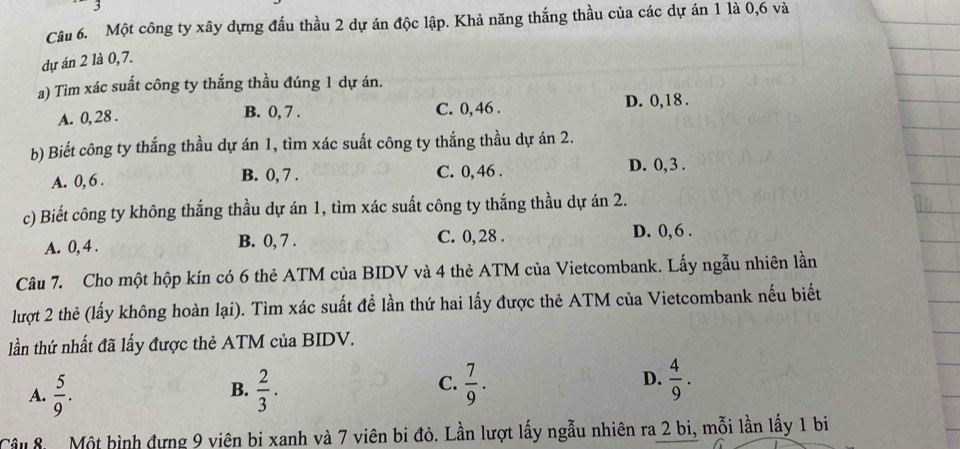 Một công ty xây dựng đấu thầu 2 dự án độc lập. Khả năng thắng thầu của các dự án 1 là 0, 6 và
dự án 2 là 0, 7.
a) Tìm xác suất công ty thắng thầu đúng 1 dự án.
A. 0, 28. B. 0, 7. C. 0, 46. D. 0, 18.
b) Biết công ty thắng thầu dự án 1, tìm xác suất công ty thắng thầu dự án 2.
A. 0, 6. B. 0, 7. C. 0, 46. D. 0, 3.
c) Biết công ty không thắng thầu dự án 1, tìm xác suất công ty thắng thầu dự án 2.
A. 0, 4. B. 0, 7. C. 0, 28. D. 0, 6.
Câu 7. Cho một hộp kín có 6 thẻ ATM của BIDV và 4 thẻ ATM của Vietcombank. Lấy ngẫu nhiên lần
lượt 2 thẻ (lấy không hoàn lại). Tìm xác suất để lần thứ hai lấy được thẻ ATM của Vietcombank nếu biết
lần thứ nhất đã lấy được thẻ ATM của BIDV.
C.
A.  5/9 .  2/3 .  7/9 .  4/9 . 
B.
D.
âu 8 Một bình đựng 9 viên bi xanh và 7 viên bi đỏ. Lần lượt lấy ngẫu nhiên ra 2 bi, mỗi lần lấy 1 bi