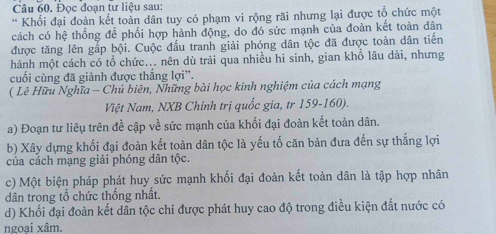 Đọc đoạn tư liệu sau: 
* Khối đại đoàn kết toàn dân tuy có phạm vi rộng rãi nhưng lại được tổ chức một 
cách có hệ thống để phối hợp hành động, do đó sức mạnh của đoàn kết toàn dân 
được tăng lên gấp bội. Cuộc đấu tranh giải phóng dân tộc đã được toàn dân tiến 
hành một cách có tổ chức... nên dù trải qua nhiều hi sinh, gian khổ lâu dài, nhưng 
cuối cùng đã giành được thắng lợi”. 
( Lê Hữu Nghĩa - Chủ biên, Những bài học kinh nghiệm của cách mạng 
Việt Nam, NXB Chính trị quốc gia, tr 159-160). 
a) Đoạn tư liêu trên đề cập về sức mạnh của khối đại đoàn kết toàn dân. 
b) Xây dựng khối đại đoàn kết toàn dân tộc là yếu tố căn bản đưa đến sự thắng lợi 
của cách mạng giải phóng dân tộc. 
c) Một biện pháp phát huy sức mạnh khối đại đoàn kết toàn dân là tập hợp nhân 
dân trong tổ chức thống nhất. 
d) Khối đại đoàn kết dân tộc chỉ được phát huy cao độ trong điều kiện đất nước có 
ngoại xâm.