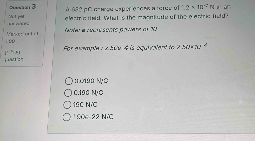 1.2* 10^(-7)N in an
A 632 pC charge experiences a force of
Not yet
electric field. What is the magnitude of the electric field?
answered
Note: e represents powers of 10
Marked out of
1.00
For example : 2.50e-4 is equivalent to 2.50* 10^(-4)
Flag
question
0.0190 N/C
0.190 N/C
190 N/C
1.90e-22 N/C