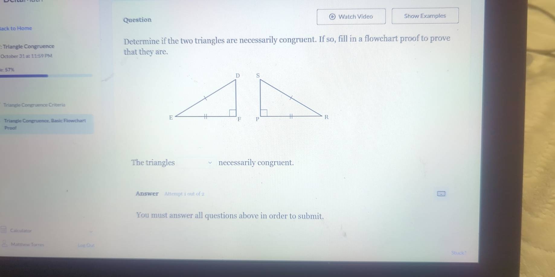 Question Watch Video Show Examples 
ack to Home 
Determine if the two triangles are necessarily congruent. If so, fill in a flowchart proof to prove 
: Triangle Congruence 
October 31 at 11:59 PM 
that they are. 
le: 57% 
Triangle Congruence Criteria 
Triangle Congruence, Basic Flowchart 
Proof 
The triangles necessarily congruent. 
Answer Attempt 1 out of 2 
You must answer all questions above in order to submit. 
Calculator 
Matthew Torres Log Ou 
Stuck?