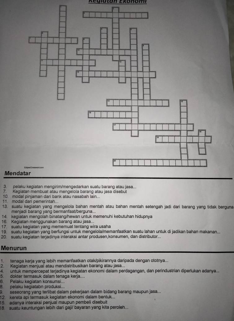 Regiatan Ekonomi
Men
3. pe
7. Kegiatan membuat atau mengelola barang atau jasa disebut
10. modal pinjaman dari bank atau nasabah lain...
11. modal dari pemerintah..
13. suatu kegiatan yang mengelola bahan mentah atau bahan mentah setengah jadi dari barang yang tidak berguna
menjadi barang yang bermanfaat/berguna...
14. kegiatan mengolah binatang/hewan untuk memenuhi kebutuhan hidupnya
16. Kegiatan menggunakan barang atau jasa...
17. suatu kegiatan yang mememuat tentang wira usaha
19. suatu kegiatan yang berfungsi untuk mengelola/memanfaatkan suatu lahan untuk di jadikan bahan makanan...
20. suatu kegiatan terjadinya interaksi antar produsen,konsumen, dan distributor...
Menurun
1. tenaga kerja yang lebih memanfaatkan otak/pikirannya daripada dengan ototnya...
2. Kegiatan menjual atau mendistribusikan barang atau jasa...
4. untuk mempercepat terjadinya kegiatan ekonomi dalam perdagangan, dan perindustrian diperlukan adanya...
5. dokter termasuk dalam tenaga kerja....
6. Pelaku kegiatan konsumsi..
8. pelaku kegiatabn produksi...
9. seseorang yang terlibat dalam pekerjaan dalam bidang barang maupun jasa...
12. kereta api termasuk kegiatan ekonomi dalam bentuk...
15. adanya interaksi penjual maupun pembeli disebuit
18. suatu keuntungan lebih dari gaji/ bayaran yang kita peroleh...