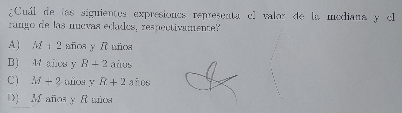 ¿Cuál de las siguientes expresiones representa el valor de la mediana y el
rango de las nuevas edades, respectivamente?
A) M+2 años y R años
B) M años y R+2 años
C) M+2 años y R+2 años
D) M años y R años