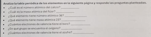 Analiza la tabla periódica de los elementos en la siguiente página y responde las preguntas planteadas. 
¿Cuál es el número atómico del calcio?_ 
¿Cuál es la masa atómica del flúor?_ 
¿Qué elemento tiene número atómico 36?_ 
¿Qué elemento tiene masa atómica 23?_ 
¿Cuántos electrones de valencia tiene el boro?_ 
¿En qué grupo se encuentra el oxígeno?_ 
¿Cuántos electrones de valencia tiene el azufre?_