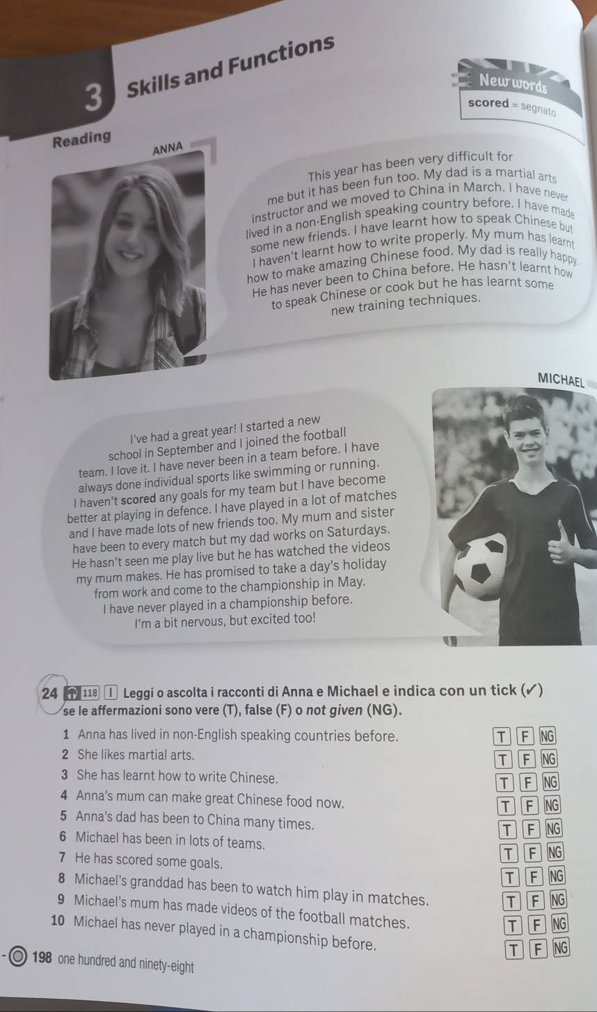 Skills and Functions
Newwords
scored = segnato
This year has been very difficult for
me but it has been fun too. My dad is a martial arts
instructor and we moved to China in March. I have never
lived in a non-English speaking country before. I have made
some new friends. I have learnt how to speak Chinese but
I haven't learnt how to write properly. My mum has learnt
how to make amazing Chinese food. My dad is really happy
He has never been to China before. He hasn't learnt how
to speak Chinese or cook but he has learnt some
new training techniques.
MICHAEL
I've had a great year! I started a new
school in September and I joined the football
team. I love it. I have never been in a team before. I have
always done individual sports like swimming or running.
I haven't scored any goals for my team but I have become
better at playing in defence. I have played in a lot of matches
and I have made lots of new friends too. My mum and sister
have been to every match but my dad works on Saturdays.
He hasn't seen me play live but he has watched the videos
my mum makes. He has promised to take a day's holiday
from work and come to the championship in May.
I have never played in a championship before.
I'm a bit nervous, but excited too!
24  1 ① Leggi o ascolta i racconti di Anna e Michael e indica con un tick (✓)
se le affermazioni sono vere (T), false (F) o not given (NG).
1 Anna has lived in non-English speaking countries before. TF NG
2 She likes martial arts. NG
T F
3 She has learnt how to write Chinese.
T F NG
4 Anna's mum can make great Chinese food now. 76 NG
5 Anna's dad has been to China many times.
T F NG
6 Michael has been in lots of teams.
T F NG
7 He has scored some goals. T F NG
8 Michael's granddad has been to watch him play in matches.
T F NG
9 Michael's mum has made videos of the football matches.
T F NG
10 Michael has never played in a championship before.
T F NG
O 198 one hundred and ninety-eight