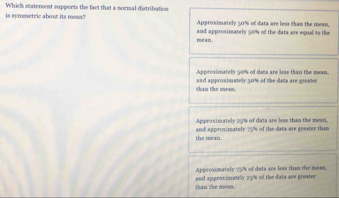 Which statement supports the fact that a normal distribution
is symmetric about its mean?
Approximately 50% of data are less than the mean,
and approximately 50% of the data are equal to the
mean.
Approximately 50% of data are less than the mean,
and approximately 50% of the data are greater
than the mean.
Approximately 25% of data are less than the mean,
and approximately 75% of the data are greater than
the mean.
Approximately 75% of data are less than the mean,
and approximately 25% of the data are greater
than the mean.