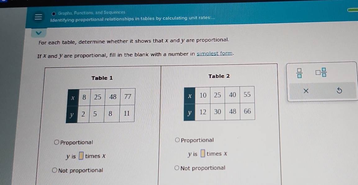 a Graphs, Functions, and Sequences
Identifying proportional relationships in tables by calculating unit rates:...
For each table, determine whether it shows that X and y are proportional.
If X and y are proportional, fill in the blank with a number in simplest form.
Table 1 Table 2
 □ /□   □  □ /□  

×

Proportional Proportional
yis□ timesx
y is □ times X
Not proportional Not proportional