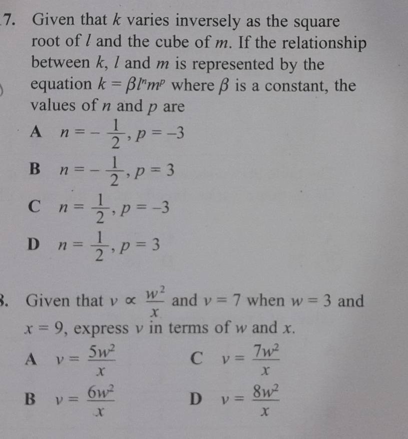 Given that k varies inversely as the square
root of l and the cube of m. If the relationship
between k, / and m is represented by the
equation k=beta l^nm^p where β is a constant, the
values of n and p are
A n=- 1/2 , p=-3
B n=- 1/2 , p=3
C n= 1/2 , p=-3
D n= 1/2 , p=3. Given that ν ×  w^2/x  and v=7 when w=3 and
x=9 , express v in terms of w and x.
A v= 5w^2/x 
C v= 7w^2/x 
B v= 6w^2/x 
D v= 8w^2/x 