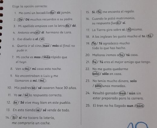 Elige la opción correcta: 
1. Me comí un bocadillo de / de jamón. 15. Si /(Si) me encanta el regalo. 
2. (Dé / Dé muchos recuerdos a su padre. 16. Cuando le pidió matrimonio, 
3. Mi apellido empieza con la letra de / dé. su respuesta fue si / si. 
4. Antonio era el / él hermano de Lara. 17. La Tierra gira sobre si /si misma. 
5. Eso díselo a el / él. 18. A los ingleses les gusta mucho el te / té 
6. Quería ir al cine, mas / más al final no 19. (Tê / Té agradezco mucho 
pude ir. todo lo que has hecho. 
7. Mi coche es mas / más rápido que 20. Mañana iremos a tu y tú casa. 
el tuyo. 21. Tu)/ Tú eres el mejor amigo que tengo. 
8. Ven a mi / mí casa esta noche. 22. No me gusta quedarme 
9. No encontraban a Luis y me solo / sólo en casa. 
llamaron a mi /mi. 23. No tenía mucho dinero, solo 
10. Mis padres se / sé casaron hace 30 años. / sólo unas monedas. 
11. Yo se / sé la respuesta correcta. 24. Resultó ganador aun / aún sin 
estar preparado para la carrera. 
12. Se Sé vive muy bien en este pueblo. 25. El tren no ha llegado aun / aún 
13. En esta tienda se/ sé vende de todo. 
14. Si / sí me tocara la lotería, 
me compraría un coche.