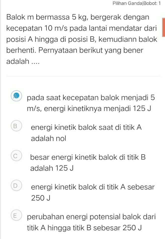 Pilihan Ganda|Bobot: 1
Balok m bermassa 5 kg, bergerak dengan
kecepatan 10 m/s pada lantai mendatar dari
posisi A hingga di posisi B, kemudiann balok
berhenti. Pernyataan berikut yang bener
adalah ....
pada saat kecepatan balok menjadi 5
m/s, energi kinetiknya menjadi 125 J
B energi kinetik balok saat di titik A
adalah nol
C besar energi kinetik balok di titik B
adalah 125 J
D energi kinetik balok di titik A sebesar
250 J
E perubahan energi potensial balok dari
titik A hingga titik B sebesar 250 J