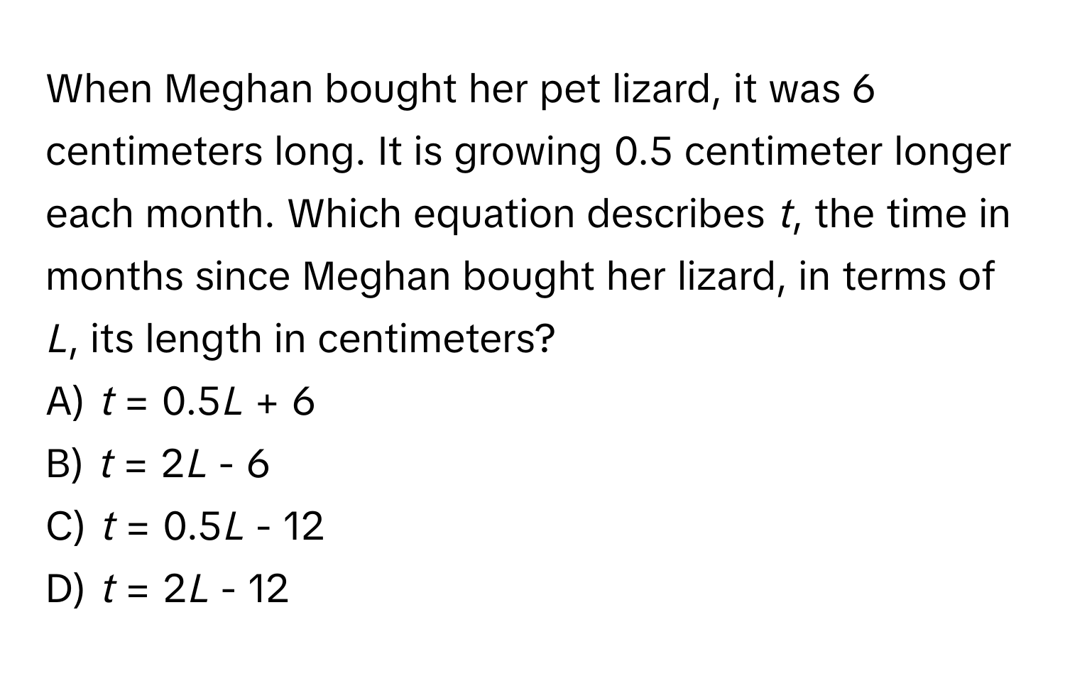 When Meghan bought her pet lizard, it was 6 centimeters long. It is growing 0.5 centimeter longer each month. Which equation describes *t*, the time in months since Meghan bought her lizard, in terms of *L*, its length in centimeters?

A) *t* = 0.5*L* + 6
B) *t* = 2*L* - 6
C) *t* = 0.5*L* - 12
D) *t* = 2*L* - 12