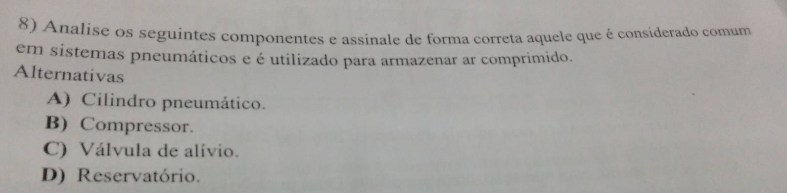 Analise os seguintes componentes e assinale de forma correta aquele que é considerado comum
em sistemas pneumáticos e é utilizado para armazenar ar comprimido.
Alternativas
A) Cilindro pneumático.
B) Compressor.
C) Válvula de alívio.
D) Reservatório.