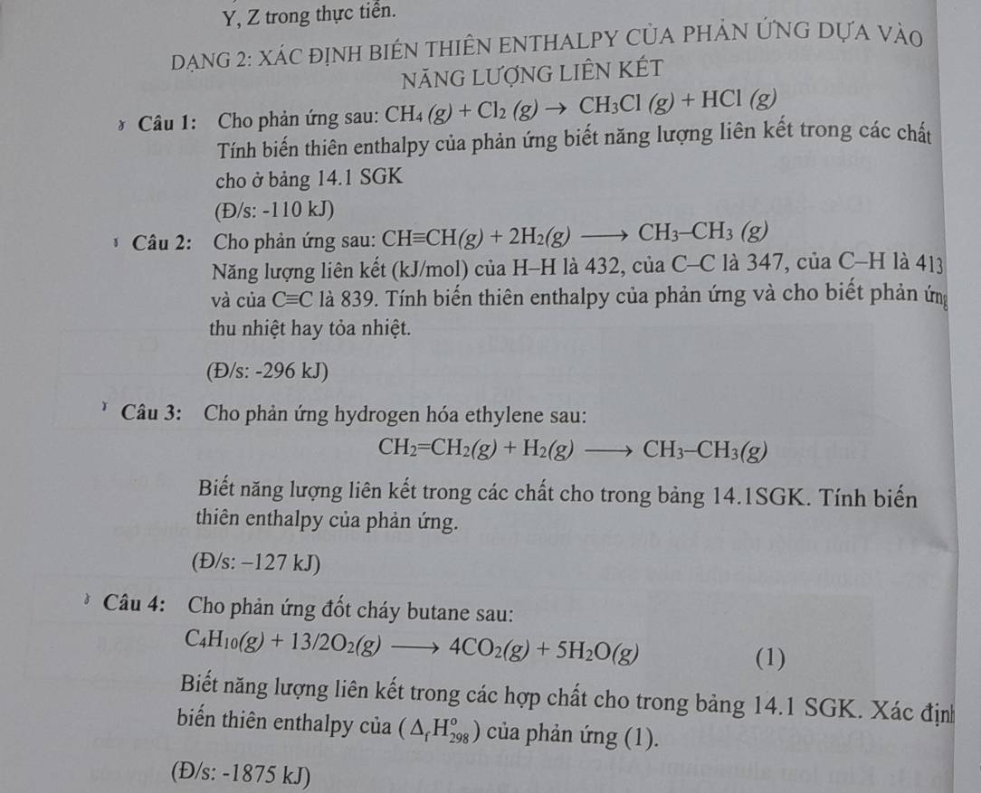 Y, Z trong thực tiển.
Dạng 2: xác định biên thiÊN eNtHALPY Của phảN ỨNG Dựa vào
NÃNG LƯợNG LIÊN KÉT
* Câu 1: Cho phản ứng sau: CH_4(g)+Cl_2(g)to CH_3Cl(g)+HCl(g)
Tính biến thiên enthalpy của phản ứng biết năng lượng liên kết trong các chất
cho ở bảng 14.1 SGK
(Đ/s: -110 kJ)
* Câu 2:  Cho phản ứng sau: CHequiv CH(g)+2H_2(g)to CH_3-CH_3(g)
Năng lượng liên kết (kJ/mol) của H-H là 432, cí iaC-C là 347, của C-H là 413
và của Cequiv C là 839. Tính biến thiên enthalpy của phản ứng và cho biết phản ứn
thu nhiệt hay tỏa nhiệt.
(Đ/s: -296 kJ)
Câu 3: Cho phản ứng hydrogen hóa ethylene sau:
CH_2=CH_2(g)+H_2(g)to CH_3-CH_3(g)
Biết năng lượng liên kết trong các chất cho trong bảng 14.1SGK. Tính biến
thiên enthalpy của phản ứng.
(Đ/s: −127 kJ)
Câu 4: Cho phản ứng đốt cháy butane sau:
C_4H_10(g)+13/2O_2(g)to 4CO_2(g)+5H_2O(g)
(1)
Biết năng lượng liên kết trong các hợp chất cho trong bảng 14.1 SGK. Xác định
biển thiên enthalpy của (△ _fH_(298)^o) của phản ứng (1).
(Đ/s: -1875 kJ)