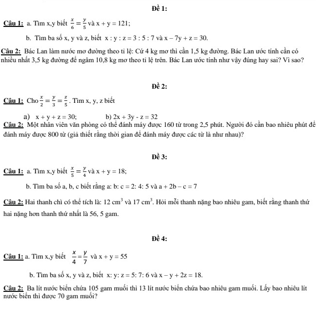 Đề 1:
Câu 1: a. Tìm x,y biết  x/6 = y/5 vax+y=121.
b. Tìm ba số x, y và z, biết x:y:z=3:5:7 và x-7y+z=30.
Câu 2: Bác Lan làm nước mơ đường theo tỉ lệ: Cứ 4 kg mơ thì cần 1,5 kg đường. Bác Lan ước tính cần có
nhiều nhất 3,5 kg đường để ngâm 10,8 kg mơ theo ti lệ trên. Bác Lan ước tính như vậy đúng hay sai? Vì sao?
Đề 2:
Câu 1: Cho  x/2 = y/3 = z/5 . Tìm x, y, z biết
a) x+y+z=30; b) 2x+3y-z=32
Câu 2: Một nhân viên văn phòng có thể đánh máy được 160 từ trong 2,5 phút. Người đó cần bao nhiêu phút đề
đánh máy được 800 từ (giả thiết rằng thời gian đề đánh máy được các từ là như nhau)?
Đề 3:
Câu 1: a. Tìm x,y biết  x/5 = y/4  và x+y=18 :
b. Tìm ba số a, b, c biết rằng a: b: c=2:4:5 và a+2b-c=7
Câu 2: Hai thanh chì có thể tích là: 12cm^3 và 17cm^3 Hỏi mỗi thanh nặng bao nhiêu gam, biết rằng thanh thứ
hai nặng hơn thanh thứ nhất là 56, 5 gam.
Đề 4:
Câu 1: a. Tìm x,y biết  x/4 = y/7  và x+y=55
b. Tìm ba số x, y và z, biết x: ; y:z=5:7:6 và x-y+2z=18.
Câu 2: Ba lít nước biển chứa 105 gam muối thì 13 lít nước biển chứa bao nhiêu gam muối. Lấy bao nhiêu lít
nước biển thì được 70 gam muối?