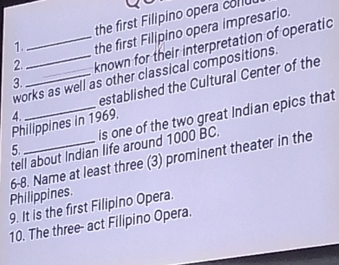 1._ the first Filipino opera colu 
2. the first Filipino opera impresario. 
3. _known for their interpretation of operatic 
works as well as other classical compositions. 
4. _established the Cultural Center of the 
5._ _is one of the two great Indian epics that 
Philippines in 1969. 
tell about Indian life around 1000 BC. 
6-8. Name at least three (3) prominent theater in the 
Philippines. 
9. It is the first Filipino Opera. 
10. The three- act Filipino Opera.