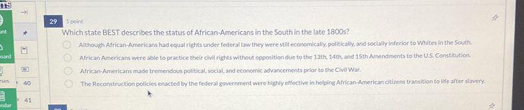 Is
→|
29 1 point
Which state BEST describes the status of African-Americans in the South in the late 1800s?
Although African-Americans had equal rights under federal law they were still economically, politically, and socially inferior to Whites in the South.
oard African Americans were able to practice their civil rights without opposition due to the 13th, 14th, and 15th Amendments to the U.S. Constitution.
African-Americans made tremendous political, social, and economic advancements prior to the Civil War.
rses 40 The Reconstruction policies enacted by the federal government were highly effective in helping African-American citizens transition to life after slavery.
41
nd