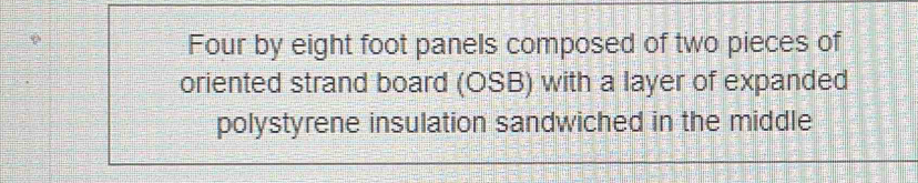 Four by eight foot panels composed of two pieces of 
oriented strand board (OSB) with a layer of expanded 
polystyrene insulation sandwiched in the middle