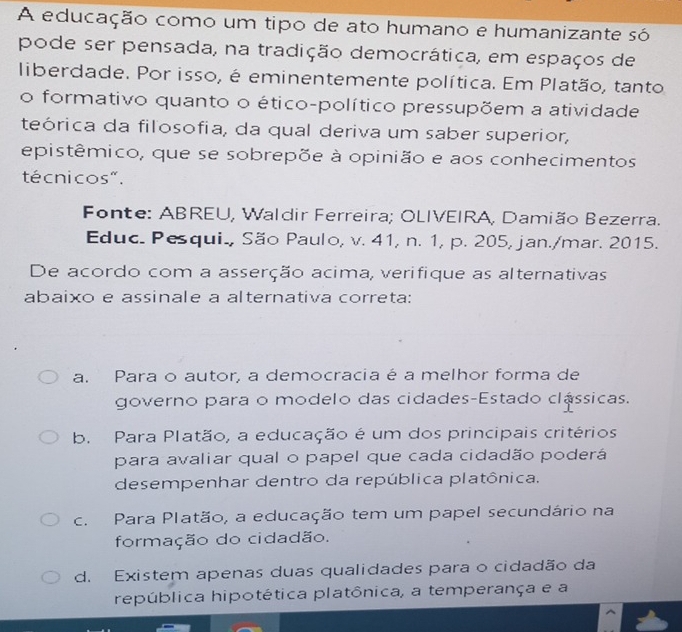 A educação como um tipo de ato humano e humanizante só
pode ser pensada, na tradição democrática, em espaços de
liberdade. Por isso, é eminentemente política. Em Platão, tanto
o formativo quanto o ético-político pressupõem a atividade
teórica da filosofia, da qual deriva um saber superior,
epistêmico, que se sobrepõe à opinião e aos conhecimentos
técnicos".
Fonte: ABREU, Waldir Ferreira; OLIVEIRA, Damião Bezerra.
Educ. Pesqui., São Paulo, v. 41, n. 1, p. 205, jan./mar. 2015.
De acordo com a asserção acima, verifique as alternativas
abaixo e assinale a alternativa correta:
a. Para o autor, a democracia é a melhor forma de
governo para o modelo das cidades-Estado clássicas.
b. Para Platão, a educação é um dos principais critérios
para avaliar qual o papel que cada cidadão poderá
desempenhar dentro da república platônica.
c. Para Platão, a educação tem um papel secundário na
formação do cidadão.
d. Existem apenas duas qualidades para o cidadão da
república hipotética platônica, a temperança e a