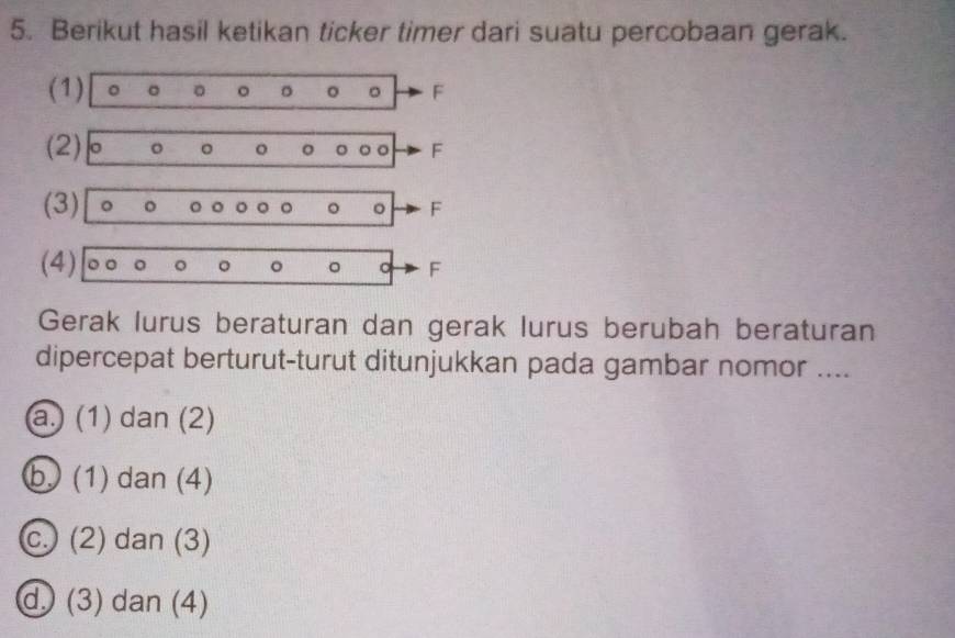 Berikut hasil ketikan ticker timer dari suatu percobaan gerak.
(1) 。 。 。 。 。 。 。 F
(2) 。 。 。 。 。 。。 F
(3) 。 。 。 。 。。 。 。 F
(4) 。。 。 。 。 。 。 F
Gerak lurus beraturan dan gerak lurus berubah beraturan
dipercepat berturut-turut ditunjukkan pada gambar nomor ....
a.) (1) dan (2)
b. (1) dan (4)
c. (2) dan (3)
d. (3) dan (4)