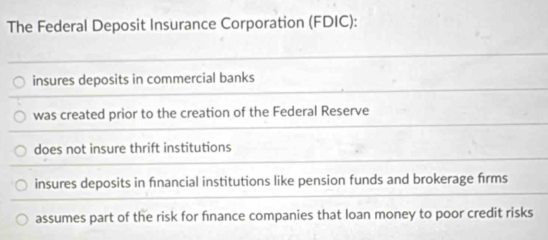 The Federal Deposit Insurance Corporation (FDIC):
insures deposits in commercial banks
was created prior to the creation of the Federal Reserve
does not insure thrift institutions
insures deposits in financial institutions like pension funds and brokerage firms
assumes part of the risk for finance companies that loan money to poor credit risks