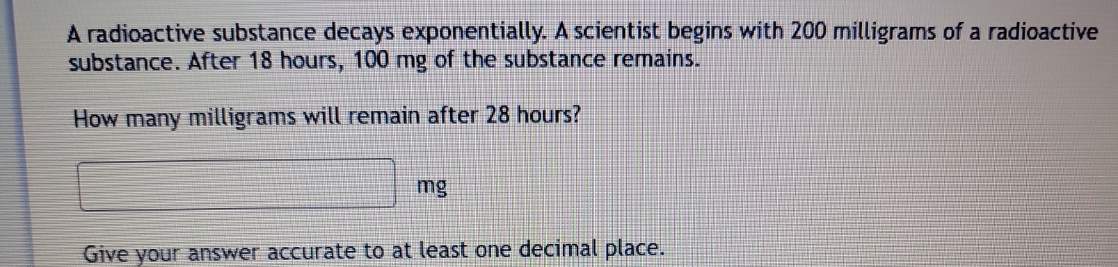 A radioactive substance decays exponentially. A scientist begins with 200 milligrams of a radioactive 
substance. After 18 hours, 100 mg of the substance remains. 
How many milligrams will remain after 28 hours?
□ mg
Give your answer accurate to at least one decimal place.