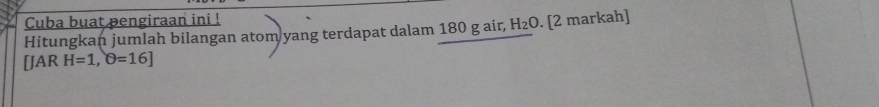 Cuba buat pengiraan ini ! 
Hitungkan jumlah bilangan atom yang terdapat dalam 180 g air, H_2O. [2 markah] 
[JAR H=1,θ =16]