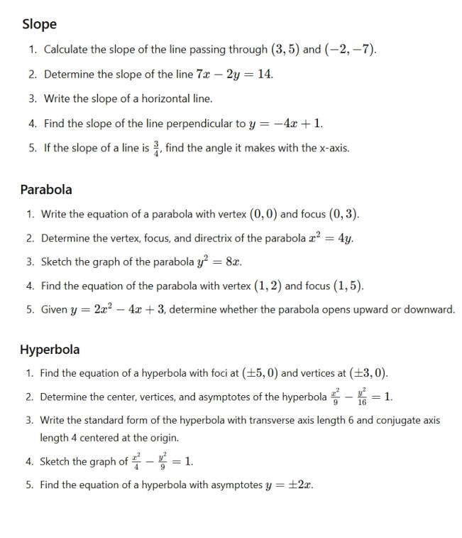 Slope 
1. Calculate the slope of the line passing through (3,5) and (-2,-7). 
2. Determine the slope of the line 7x-2y=14. 
3. Write the slope of a horizontal line. 
4. Find the slope of the line perpendicular to y=-4x+1. 
5. If the slope of a line is  3/4  , find the angle it makes with the x-axis. 
Parabola 
1. Write the equation of a parabola with vertex (0,0) and focus (0,3). 
2. Determine the vertex, focus, and directrix of the parabola x^2=4y. 
3. Sketch the graph of the parabola y^2=8x. 
4. Find the equation of the parabola with vertex (1,2) and focus (1,5). 
5. Given y=2x^2-4x+3 5, determine whether the parabola opens upward or downward. 
Hyperbola 
1. Find the equation of a hyperbola with foci at (± 5,0) and vertices at (± 3,0). 
2. Determine the center, vertices, and asymptotes of the hyperbola  x^2/9 - y^2/16 =1. 
3. Write the standard form of the hyperbola with transverse axis length 6 and conjugate axis 
length 4 centered at the origin. 
4. Sketch the graph of  x^2/4 - y^2/9 =1. 
5. Find the equation of a hyperbola with asymptotes y=± 2x.