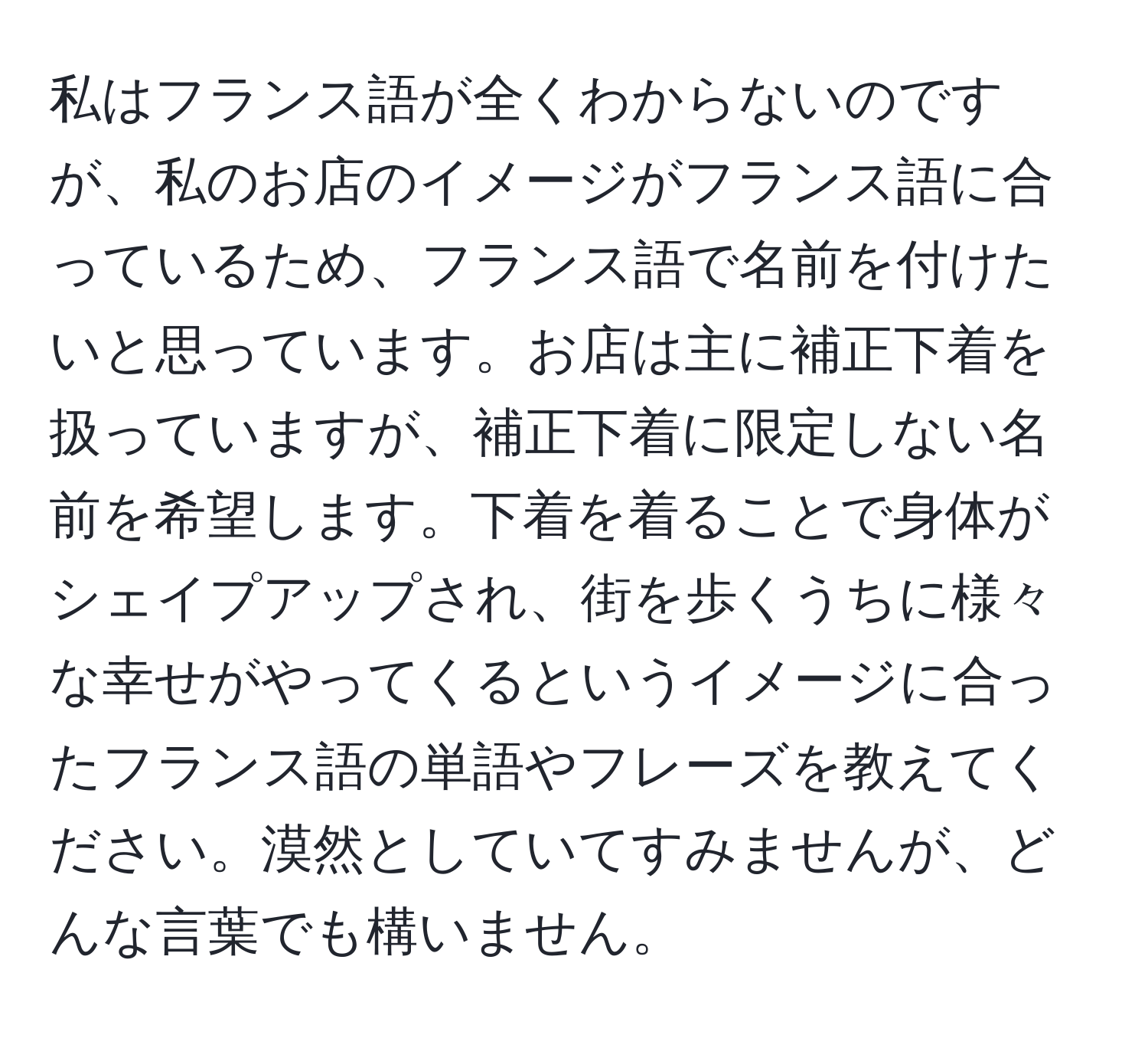 私はフランス語が全くわからないのですが、私のお店のイメージがフランス語に合っているため、フランス語で名前を付けたいと思っています。お店は主に補正下着を扱っていますが、補正下着に限定しない名前を希望します。下着を着ることで身体がシェイプアップされ、街を歩くうちに様々な幸せがやってくるというイメージに合ったフランス語の単語やフレーズを教えてください。漠然としていてすみませんが、どんな言葉でも構いません。