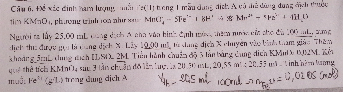 Để xác định hàm lượng muối Fe(II) trong 1 mẫu dung dịch A có thể dùng dung dịch thuốc 
tím KMnO₄, phương trình ion như sau: MnO_4^(-+5Fe^2+)+8H^+3/4sqrt[3](4)Mn^(2+)+5Fe^(3+)+4H_2O
Người ta lấy 25,00 mL dung dịch A cho vào bình định mức, thêm nước cất cho đủ 100 mL, dung 
dịch thu được gọi là dung dịch X. Lấy 10,00 mL từ dung dịch X chuyển vào bình tham giác. Thêm 
khoảng 5mL dung dịch H_2SO_42M. Tiến hành chuẩn độ 3 lần bằng dung dịch KMnO4 0,02M. Kết 
quả thể tích KMnO_4 sau 3 lần chuẩn độ lần lượt là 20,50 mL; 20,55 mL; 20,55 mL. Tính hàm lượng 
muối Fe^(2+)(g/L ) trong dung dịch A.