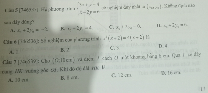 [746535]: Hệ phương trình beginarrayl 3x+y=4 x-2y=6endarray. có nghiệm duy nhất là (x_0;y_0). Khắng định nào
sau đây đúng?
A. x_0+2y_0=-2. B. x_0+2y_0=4. C. x_0+2y_0=0. D. x_0+2y_0=6. 
Câu 6 [746536]: Số nghiệm của phương trình x^2(x+2)=4(x+2) là
A. 1. B. 2. C. 3.
D. 4.
Câu 7[746539] : Cho (O;10cm) và điểm / cách O một khoảng bằng 6 cm. Qua / kẻ dây
cung HK vuông góc OI. Khi đó độ dài HK là
A. 10 cm. B. 8 cm. C. 12 cm. D. 16 cm.
17