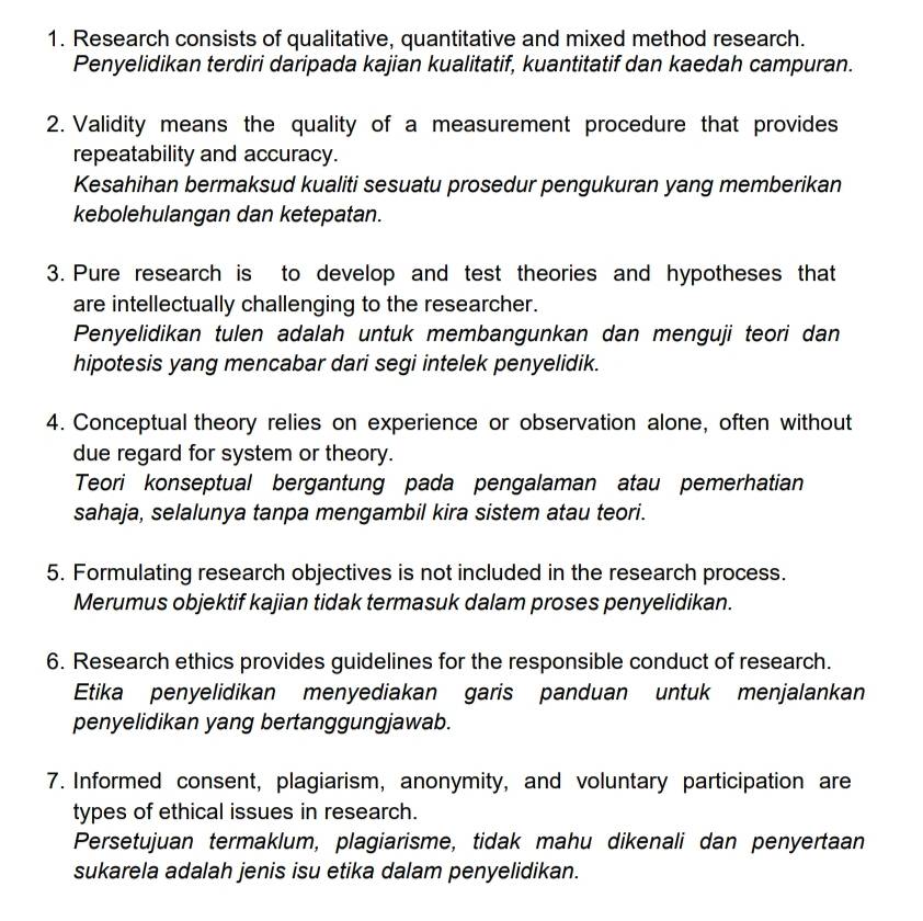 Research consists of qualitative, quantitative and mixed method research. 
Penyelidikan terdiri daripada kajian kualitatif, kuantitatif dan kaedah campuran. 
2. Validity means the quality of a measurement procedure that provides 
repeatability and accuracy. 
Kesahihan bermaksud kualiti sesuatu prosedur pengukuran yang memberikan 
kebolehulangan dan ketepatan. 
3. Pure research is to develop and test theories and hypotheses that 
are intellectually challenging to the researcher. 
Penyelidikan tulen adalah untuk membangunkan dan menguji teori dan 
hipotesis yang mencabar dari segi intelek penyelidik. 
4. Conceptual theory relies on experience or observation alone, often without 
due regard for system or theory. 
Teori konseptual bergantung pada pengalaman atau pemerhatian 
sahaja, selalunya tanpa mengambil kira sistem atau teori. 
5. Formulating research objectives is not included in the research process. 
Merumus objektif kajian tidak termasuk dalam proses penyelidikan. 
6. Research ethics provides guidelines for the responsible conduct of research. 
Etika penyelidikan menyediakan garis panduan untuk menjalankan 
penyelidikan yang bertanggungjawab. 
7. Informed consent, plagiarism, anonymity, and voluntary participation are 
types of ethical issues in research. 
Persetujuan termaklum, plagiarisme, tidak mahu dikenali dan penyertaan 
sukarela adalah jenis isu etika dalam penyelidikan.