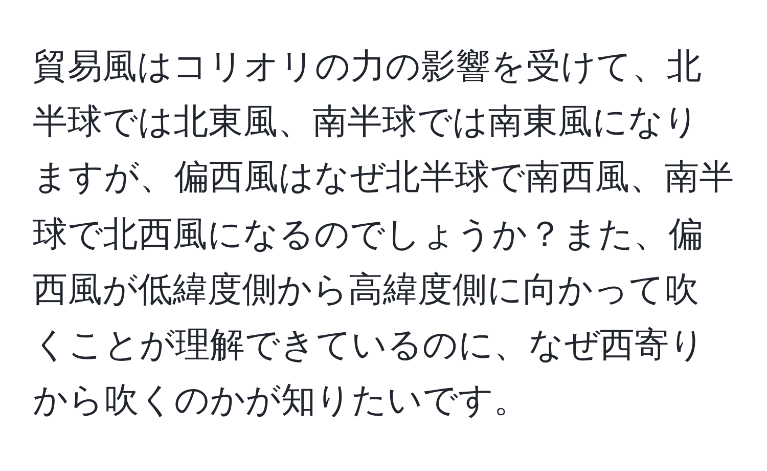 貿易風はコリオリの力の影響を受けて、北半球では北東風、南半球では南東風になりますが、偏西風はなぜ北半球で南西風、南半球で北西風になるのでしょうか？また、偏西風が低緯度側から高緯度側に向かって吹くことが理解できているのに、なぜ西寄りから吹くのかが知りたいです。