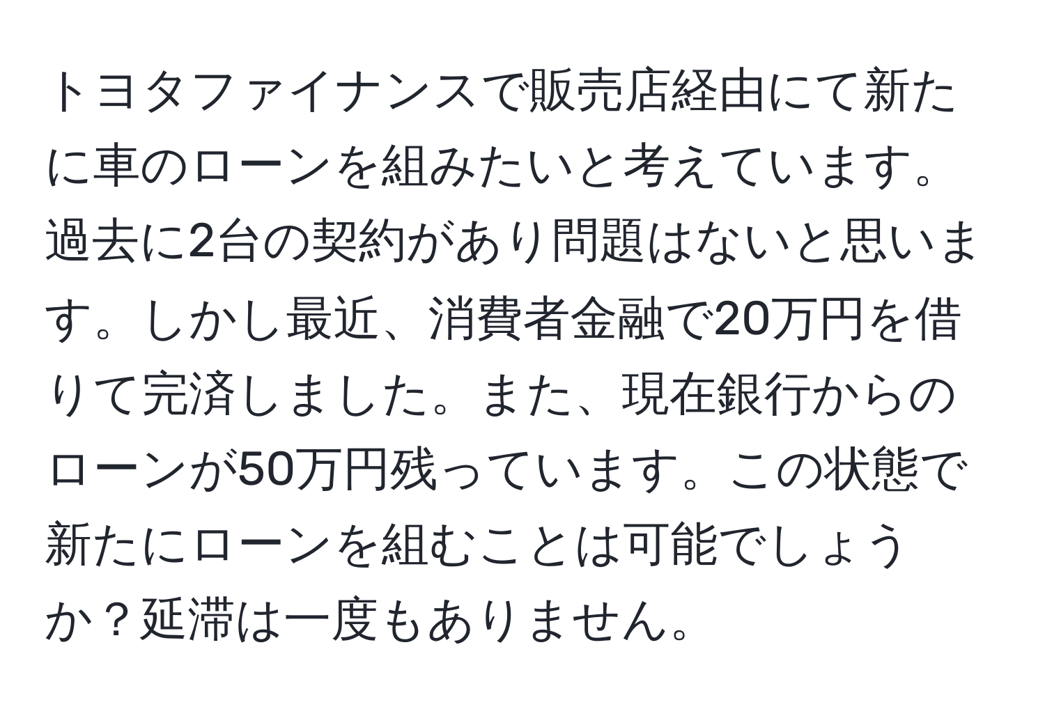 トヨタファイナンスで販売店経由にて新たに車のローンを組みたいと考えています。過去に2台の契約があり問題はないと思います。しかし最近、消費者金融で20万円を借りて完済しました。また、現在銀行からのローンが50万円残っています。この状態で新たにローンを組むことは可能でしょうか？延滞は一度もありません。