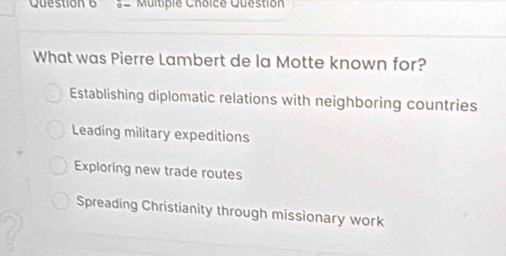 0- Multipie Choice Question
What was Pierre Lambert de la Motte known for?
Establishing diplomatic relations with neighboring countries
Leading military expeditions
Exploring new trade routes
Spreading Christianity through missionary work