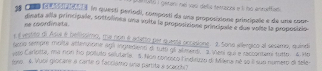 a puntato i gerani nei vasí della terrazza e li ho annaffiati.
18 Co cooaionna in questí períodi, compostí da una proposizione principale e da una coor- 
dinata alla principale, sottolinea una volta la proposizione principale e due volte la proposizio- 
ne coordinata. 
1 1 vestito di Asia é bellissimo, ma non é adatto per questa occasione. 2. Sono allergico al sesamo, quíndi 
faccio sempre molta attenzione agli ingredienti di tuttí gli alimenti. 3.Vieni qui e raccontami tutto. 4.Ho 
visto Carlotta, ma non ho potuto salutaria. 5. Non conosco l'indirizzo di Milena né so il suo numero di tele- 
fono. 6. Vuoi giocare a carte o facciamo una partita a scacchi?