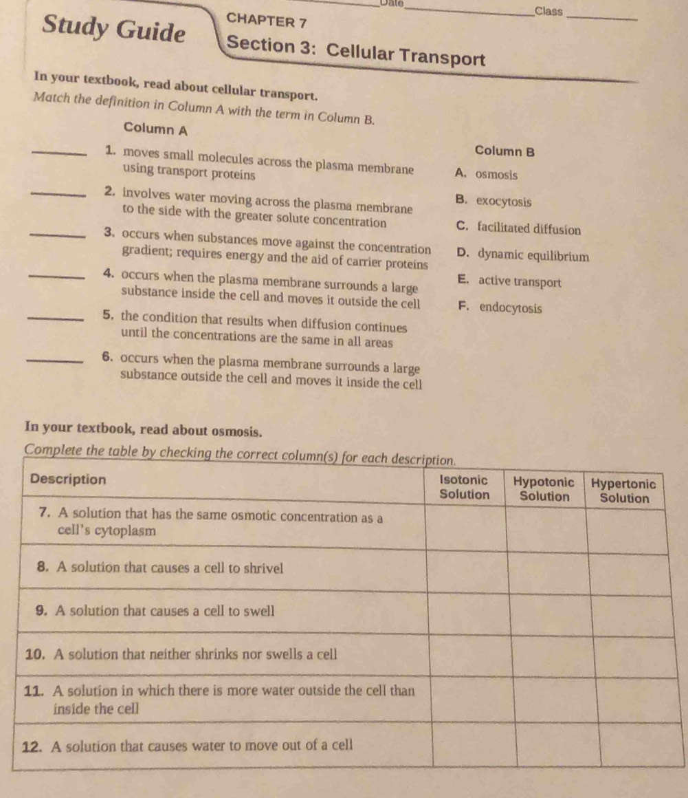 Dale_ Class
CHAPTER 7
_
Study Guide Section 3: Cellular Transport
In your textbook, read about cellular transport.
Match the definition in Column A with the term in Column B.
Column A Column B
_1. moves small molecules across the plasma membrane A. osmosis
using transport proteins
_2. involves water moving across the plasma membrane B. exocytosis
to the side with the greater solute concentration C. facilitated diffusion
_3. occurs when substances move against the concentration D. dynamic equilibrium
gradient; requires energy and the aid of carrier proteins
_4. occurs when the plasma membrane surrounds a large
E. active transport
substance inside the cell and moves it outside the cell F. endocytosis
_5. the condition that results when diffusion continues
until the concentrations are the same in all areas
_6. occurs when the plasma membrane surrounds a large
substance outside the cell and moves it inside the cell
In your textbook, read about osmosis.
