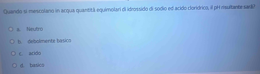 Quando si mescolano in acqua quantità equimolari di idrossido di sodio ed acido cloridrico, il pH risultante sarà?
a. Neutro
b. debolmente basico
c. acido
d. basico