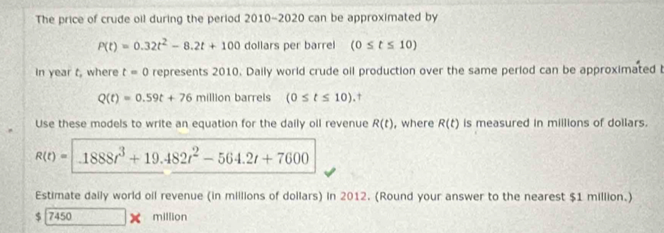 The price of crude oil during the period 2010-2020 can be approximated by
P(t)=0.32t^2-8.2t+100 dollars per barrel (0≤ t≤ 10)
In year t, where t=0 represents 2010. Daily world crude oil production over the same period can be approximated b
Q(t)=0.59t+76 m||||o n barrels (0≤ t≤ 10).† 
Use these models to write an equation for the daily oil revenue R(t) , where R(t) is measured in millions of dollars.
R(t)= 1888t^3+19.482t^2-564.2t+7600
Estimate daily world oil revenue (in millions of dollars) in 2012. (Round your answer to the nearest $1 million.)
$ 7450 million