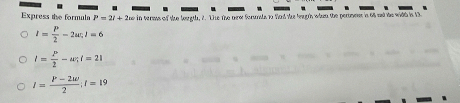 Express the formula P=2l+2w in terms of the length, 7. Use the new formula to find the length when the perimeter is 68 and the width is 13.
l= P/2 -2w; l=6
l= P/2 -w; l=21
l= (P-2w)/2 ; l=19