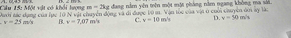 A. 0,45 m/s. B. 2 m/s.
Câu 15: Một vật có khối lượng m=2kg dang nằm yên trên một mặt phẳng nằm ngang không ma sát.
Dưới tác dụng của lực 10 N vật chuyển động và đi được 10 m. Vận tốc của vật ở cuối chuyển dời ấy là:
v=25m/s B. v=7,07m/s
C. v=10m/s D. v=50m/s