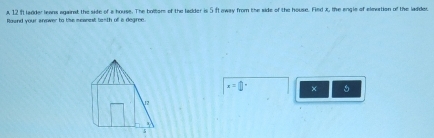 A 12 ft ladder leans against the side of a house. The bolloms of the ladder is 5 ftaway from the side of the house. Fied x, the angle of elevation of the ladder. 
Rownd your anower to tiss moanest tanth off is degree.
x=□ °^ × 5
12