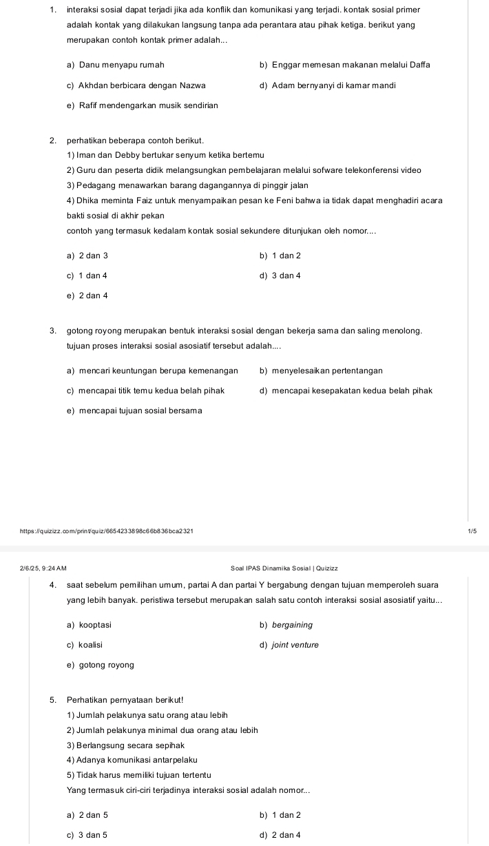 interaksi sosial dapat terjadi jika ada konflik dan komunikasi yang terjadi. kontak sosial primer
adalah kontak yang dilakukan langsung tanpa ada perantara atau pihak ketiga. berikut yang
merupakan contoh kontak primer adalah...
a) Danu menyapu rumah b) Enggar memesan makanan melalui Daffa
c) Akhdan berbicara dengan Nazwa d) Adam bernyanyi di kamar mandi
e) Rafif mendengarkan musik sendirian
2. perhatikan beberapa contoh berikut.
1) Iman dan Debby bertukar senyum ketika bertemu
2) Guru dan peserta didik melangsungkan pembelajaran melalui sofware telekonferensi video
3) Pedagang menawarkan barang dagangannya di pinggir jalan
4) Dhika meminta Faiz untuk menyampaikan pesan ke Feni bahwa ia tidak dapat menghadiri acara
bakti sosial di akhir pekan
contoh yang termasuk kedalam kontak sosial sekundere ditunjukan oleh nomor....
a) 2 dan 3 b) 1 dan 2
c) 1 dan 4 d) 3 dan 4
e) 2 dan 4
3. gotong royong merupakan bentuk interaksi sosial dengan bekerja sama dan saling menolong.
tujuan proses interaksi sosial asosiatif tersebut adalah....
a) mencari keuntungan berupa kemenangan b)menyelesaikan pertentangan
c) mencapai titik temu kedua belah pihak d) mencapai kesepakatan kedua belah pihak
e) mencapai tujuan sosial bersama
https ://q uizizz . co m/prin1quiz/665 423 38 98c6 6b8 36 bca2 32 1 1/5
2/6/25, 9:24 AM Soal IPAS Dinamika Sosial | Quizizz
4. saat sebelum pemilihan umum, partai A dan partai Y bergabung dengan tujuan memperoleh suara
yang lebih banyak. peristiwa tersebut merupakan salah satu contoh interaksi sosial asosiatif yaitu...
a) kooptasi b) bergaining
c) koalisi d) joint venture
e) gotong royong
5. Perhatikan pernyataan berikut!
1) Jumlah pelakunya satu orang atau lebih
2) Jumlah pelakunya minimal dua orang atau lebih
3) Berlangsung secara sepihak
4) Adanya komunikasi antarpelaku
5) Tidak harus memiliki tujuan tertentu
Yang termasuk ciri-ciri terjadinya interaksi sosial adalah nomor...
a) 2 dan 5 b) 1 dan 2
c) 3 dan 5 d) 2 dan 4