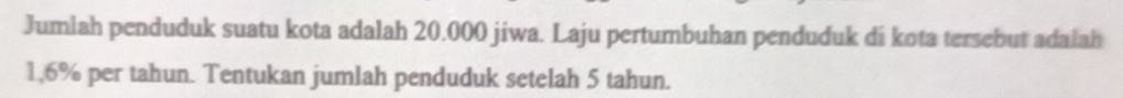 Jumlah penduduk suatu kota adalah 20.000 jiwa. Laju pertumbuhan penduduk di kota tersebut adalah
1,6% per tahun. Tentukan jumlah penduduk setelah 5 tahun.