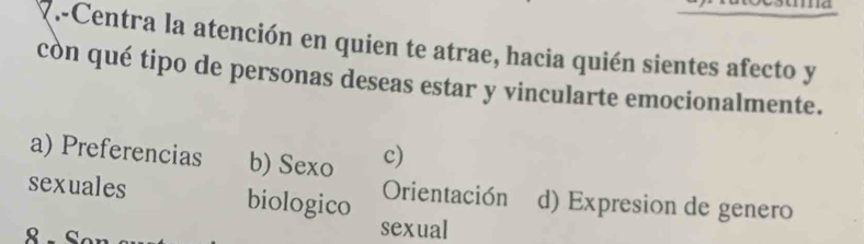 Centra la atención en quien te atrae, hacia quién sientes afecto y
còn qué tipo de personas deseas estar y vincularte emocionalmente.
a) Preferencias b) Sexo c)
sexuales biologico Orientación d) Expresion de genero
sexual