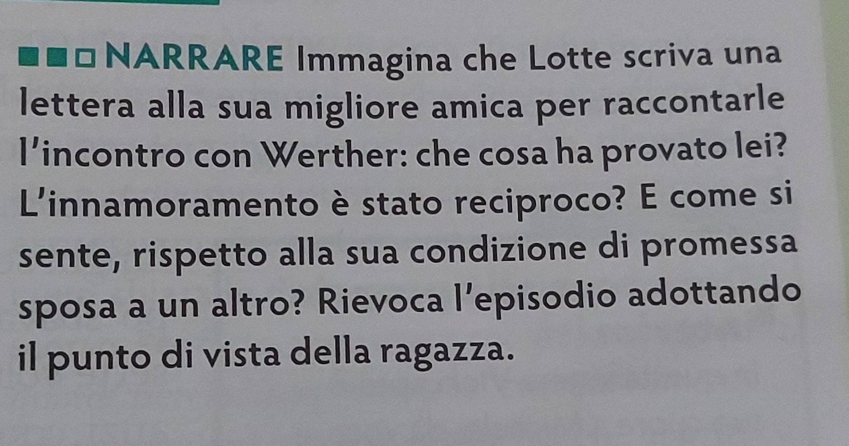 NARRARE Immagina che Lotte scriva una 
lettera alla sua migliore amica per raccontarle 
l'incontro con Werther: che cosa ha provato lei? 
L'innamoramento è stato reciproco? E come si 
sente, rispetto alla sua condizione di promessa 
sposa a un altro? Rievoca l’episodio adottando 
il punto di vista della ragazza.