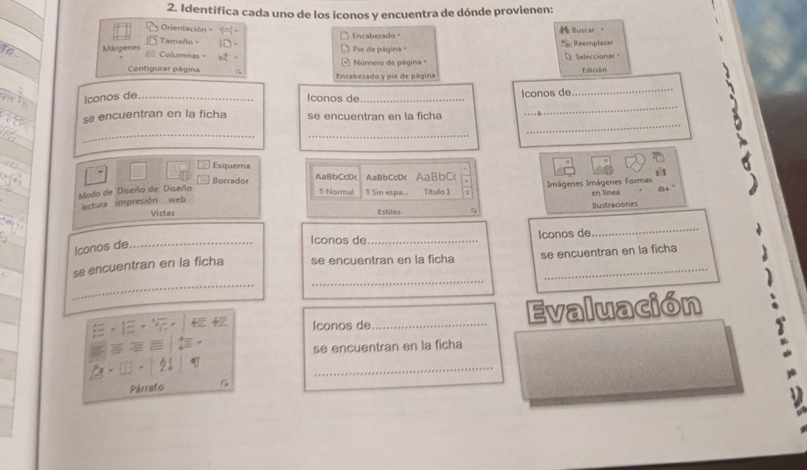 Identifica cada uno de los iconos y encuentra de dónde provienen: 
Orientación 
Tamaño - Encabezado Buscar 。 
TO Márgenes Pie de página - * Reemplazar 
Columnas = 
Configurar página Número de página = Seleccionar Edición 
Encabezado y pie de página 
_ 
Iconos de_ 
Iconos de_ Iconos de 
_ 
se encuentran en la ficha se encuentran en la ficha 
_ 
_ 
_ 
Esquema 
Borrado AaBbCcDc AaBbCcD< AaBbC( 
Modo de Diseño de Diseño 
1 Normal 1 Sin espi... en linea 
lectura impresión web Título 1 7 Imágenes Imágenes Formas 
Vistas Estilos Ilustraciones 
Iconos de_ Iconos de 
_ 
Iconos de_ 
se encuentran en la ficha se encuentran en la ficha 
_ 
_ 
_ 
se encuentran en la ficha 
Iconos de_ Evaluación 
se encuentran en la ficha 
_ 
Párrafo