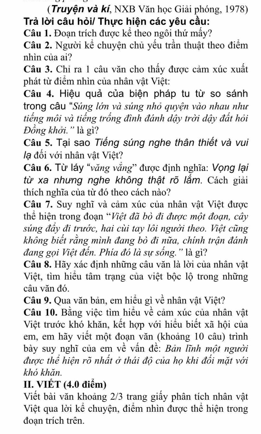 (Truyện và kí, NXB Văn học Giải phóng, 1978)
Trả lời câu hỏi/ Thực hiện các yêu cầu:
Câu 1. Đoạn trích được kể theo ngôi thứ mấy?
Câu 2. Người kể chuyện chủ yếu trần thuật theo điểm
nhìn của ai?
Câu 3. Chỉ ra 1 câu văn cho thấy được cảm xúc xuất
phát từ điểm nhìn của nhân vật Việt:
Câu 4. Hiệu quả của biện pháp tu từ so sánh
trong câu "Súng lớn và súng nhỏ quyện vào nhau như
tiếng môi và tiếng trống đình đánh dậy trời dậy đất hỏi
Đồng khởi. '' là gì?
Câu 5. Tại sao Tiếng súng nghe thân thiết và vui
lạ đối với nhân vật Việt?
Câu 6. Từ láy “văng văng” được định nghĩa: Vọng lại
từ xa nhưng nghe không thật rõ lắm. Cách giải
thích nghĩa của từ đó theo cách nào?
Câu 7. Suy nghĩ và cảm xúc của nhân vật Việt được
thể hiện trong đoạn “Việt đã bò đi được một đoạn, cây
súng đầy đi trước, hai cùi tay lôi người theo. Việt cũng
không biết rằng mình đang bò đi nữa, chính trận đánh
đang gọi Việt đến. Phía đó là sự sống.'' là gì?
Câu 8. Hãy xác định những câu văn là lời của nhân vật
Việt, tìm hiểu tâm trạng của việt bộc lộ trong những
câu văn đó.
Câu 9. Qua văn bản, em hiểu gì về nhân vật Việt?
Câu 10. Bằng việc tìm hiều về cảm xúc của nhân vật
Việt trước khó khăn, kết hợp với hiểu biết xã hội của
em, em hãy viết một đoạn văn (khoảng 10 câu) trình
bày suy nghĩ của em về vấn đề: Bản lĩnh một người
được thể hiện rõ nhất ở thái độ của họ khi đối mặt với
khó khăn.
II. VIÉT (4.0 điểm)
Viết bài văn khoảng 2/3 trang giấy phân tích nhân vật
Việt qua lời kể chuyện, điểm nhìn được thể hiện trong
đoạn trích trên.