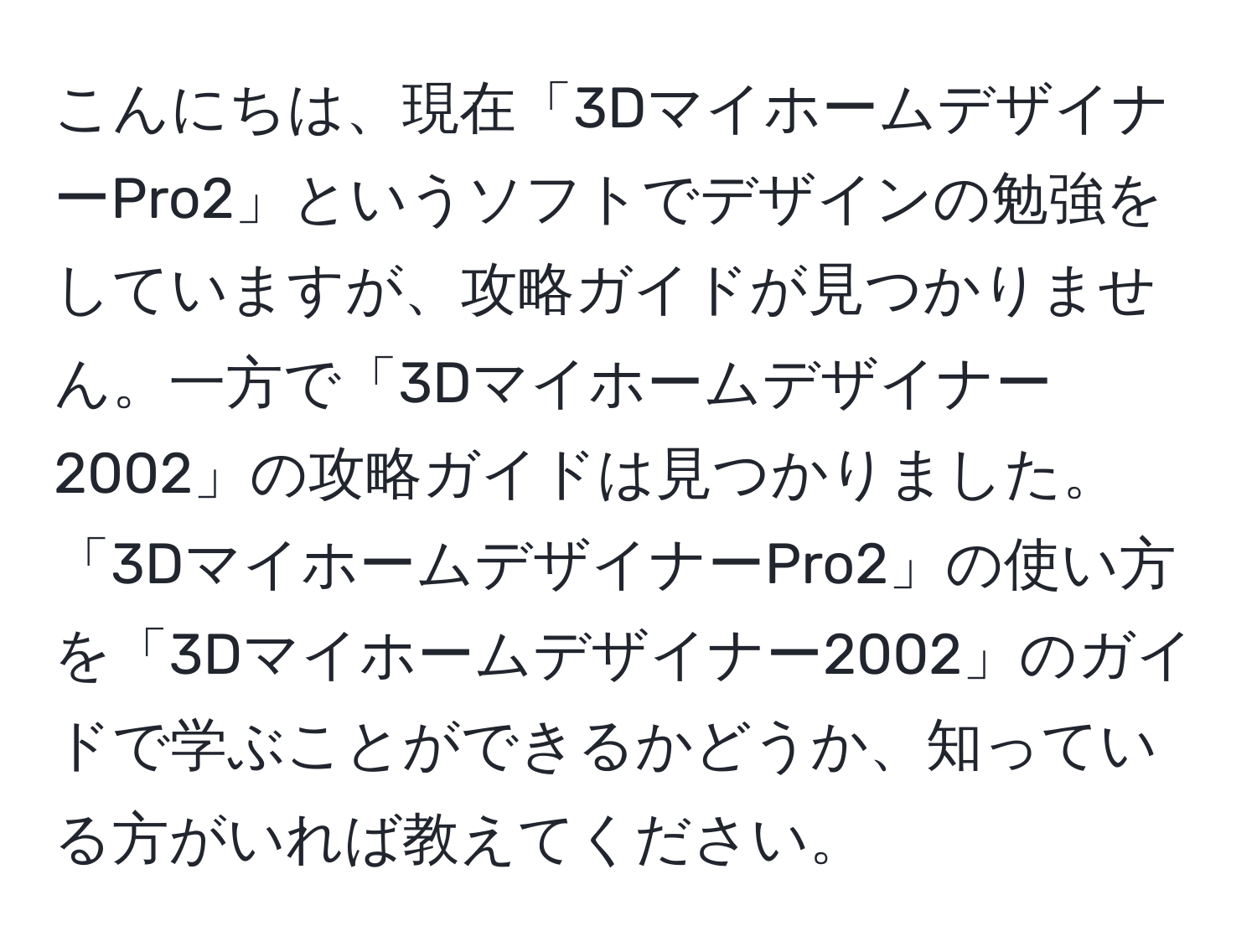 こんにちは、現在「3DマイホームデザイナーPro2」というソフトでデザインの勉強をしていますが、攻略ガイドが見つかりません。一方で「3Dマイホームデザイナー2002」の攻略ガイドは見つかりました。「3DマイホームデザイナーPro2」の使い方を「3Dマイホームデザイナー2002」のガイドで学ぶことができるかどうか、知っている方がいれば教えてください。