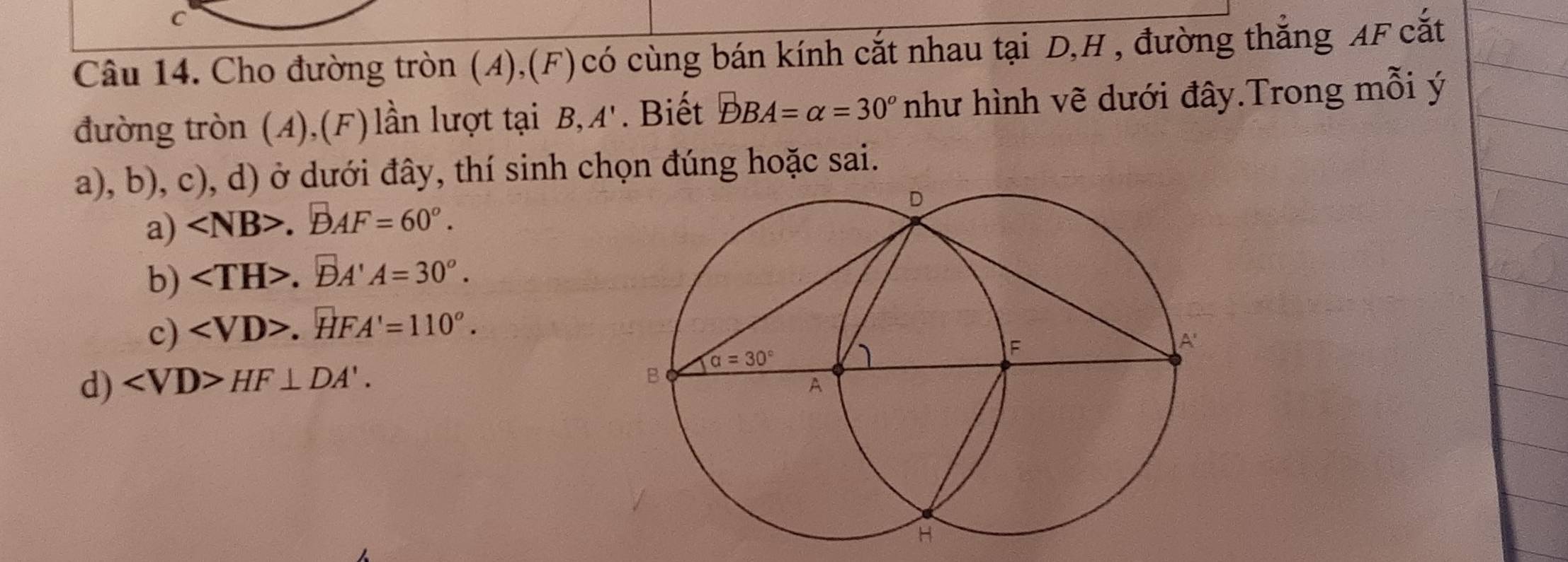 Cho đường tròn (A),(F) có cùng bán kính cắt nhau tại D,H , đường thắng AF cắt
đường tròn (A),(F) lần lượt tại B,A'. Biết DBA=alpha =30^o như hình vẽ dưới đây.Trong mỗi ý
a), b), c), d) ở dưới đây, thí sinh chọn đúng hoặc sai.
a) . B0.AF=60°.
b) .DA'A=30°.
c) .HFA'=110°.
d) ∠ VD>HF⊥ DA'.