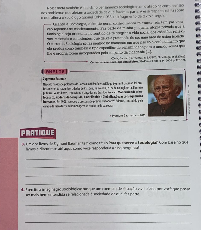 Nossa meta também é abordar o pensamento sociológico como aliado na compreensão
dos problemas que afetam a sociedade da qual fazemos parte. A esse respeito, reflita sobre
o que afirma o sociólogo Gabriel Cohn (1938-) no fragmento de texto a seguir.
Quanto à Sociologia, além de gerar conhecimento relevante, ela tem por voca-
ção repensar-se continuamente. Faz parte da minha pequena utopia privada que a
Sociologia seja orientada no sentido de reintegrar a vida social dos cidadãos reflexi-
vos, racionais e conscientes, que deixe a pretensão de ser uma área do saber isolada.
O cerne da Sociologia só faz sentido no momento em que não só o conhecimento que
ela produz como também o tipo específico de sensibilidade para o mundo social que
lhe é própria forem incorporados pelo conjunto da cidadania [….].
COHN, Gabriel (Entrevista). In: BASTOS, Elide Rugai et al. (Org.).
Conversas com sociólogos brasileiros. São Paulo: Editora 34, 2006. p. 120-121.
AMPLIE
Zygmunt Bauman
Nascido na cidade polonesa de Poznan, o filósofo e sociólogo Zygmunt Bauman foi pro-
fessor emérito nas universidades de Varsóvia, na Polônia, e Leeds, na Inglaterra. Bauman
publicou vários livros, traduzidos e lançados no Brasil, entre eles: Modernidade e ho-
locausto, Modernidade líquida, Amor líquido e Globalização: as consequências
humanas. Em 1998, recebeu o prestigiado prêmio Theodor W. Adorno, concedido pela
cidade de Frankfurt em homenagem ao conjunto de sua obra.
▲ Zygmunt Bauman em 2015
PRATIQUE
3. Um dos livros de Zigmunt Bauman tem como título Para que serve a Sociologia?. Com base no que
lemos e discutimos até aqui, como você responderia a essa pergunta?
_
_
_
_
4. Exercite a imaginação sociológica: busque um exemplo de situação vivenciada por você que possa
ser mais bem entendida se relacionada à sociedade da qual faz parte.
_
_
_